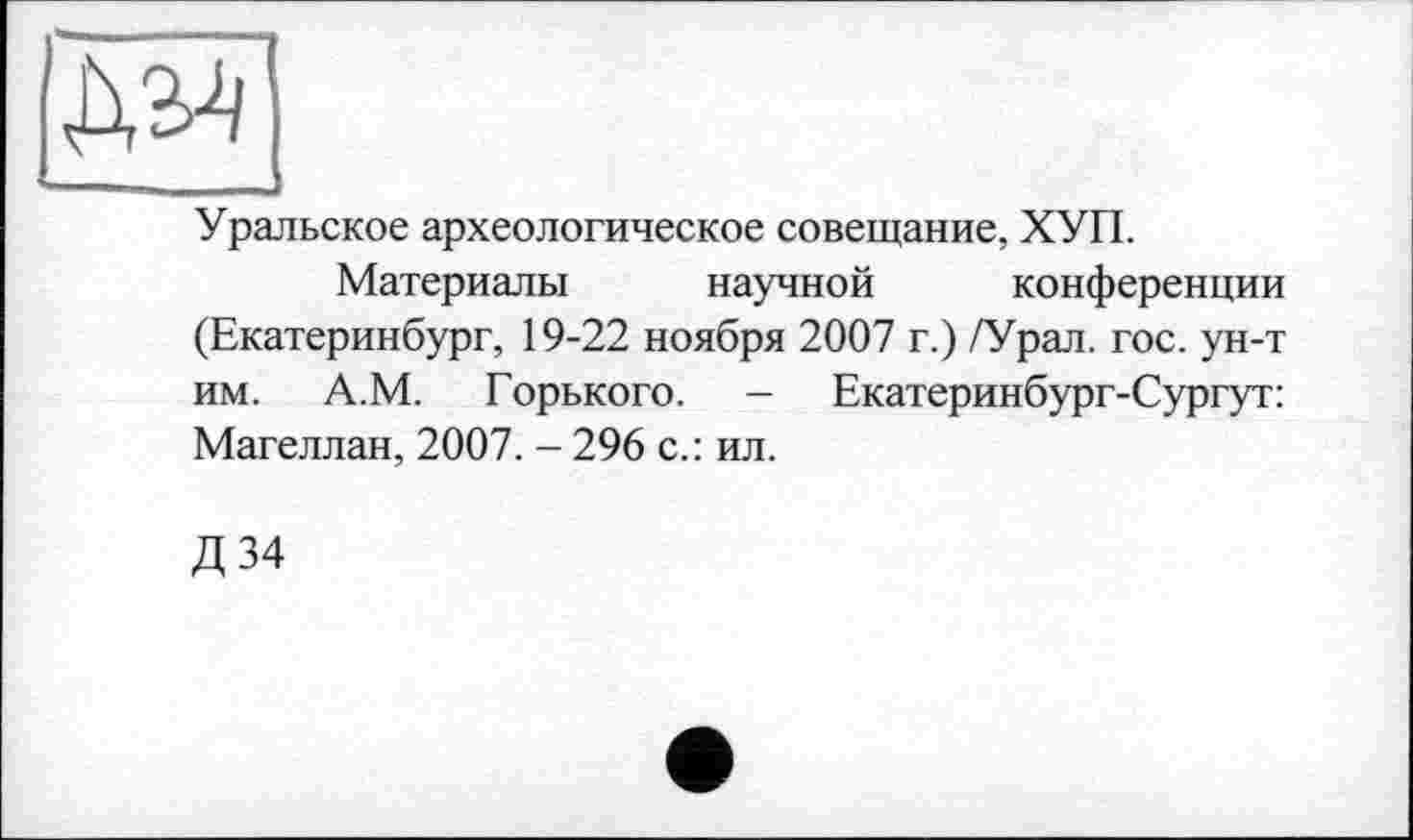 ﻿ДМ --------
Уральское археологическое совещание, ХУП.
Материалы научной конференции (Екатеринбург, 19-22 ноября 2007 г.) /Урал. гос. ун-т им. А.М. Горького. — Екатеринбург-Сургут: Магеллан, 2007. - 296 с.: ил.
Д 34